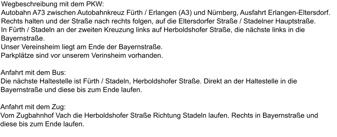 Wegbeschreibung mit dem PKW: Autobahn A73 zwischen Autobahnkreuz Frth / Erlangen (A3) und Nrnberg, Ausfahrt Erlangen-Eltersdorf. Rechts halten und der Strae nach rechts folgen, auf die Eltersdorfer Strae / Stadelner Hauptstrae. In Frth / Stadeln an der zweiten Kreuzung links auf Herboldshofer Strae, die nchste links in die Bayernstrae. Unser Vereinsheim liegt am Ende der Bayernstrae. Parkpltze sind vor unserem Verinsheim vorhanden.  Anfahrt mit dem Bus: Die nchste Haltestelle ist Frth / Stadeln, Herboldshofer Strae. Direkt an der Haltestelle in die Bayernstrae und diese bis zum Ende laufen.  Anfahrt mit dem Zug: Vom Zugbahnhof Vach die Herboldshofer Strae Richtung Stadeln laufen. Rechts in Bayernstrae und diese bis zum Ende laufen.